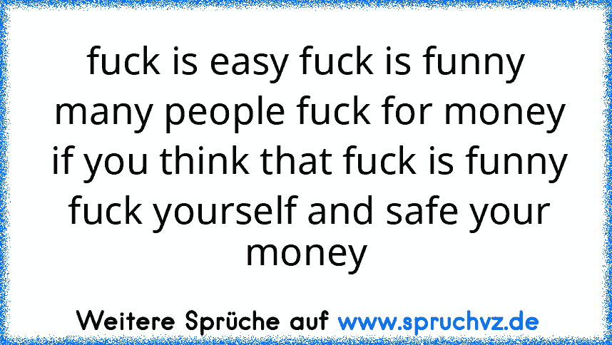 fuck is easy fuck is funny
 many people fuck for money
 if you think that fuck is funny
 fuck yourself and safe your money