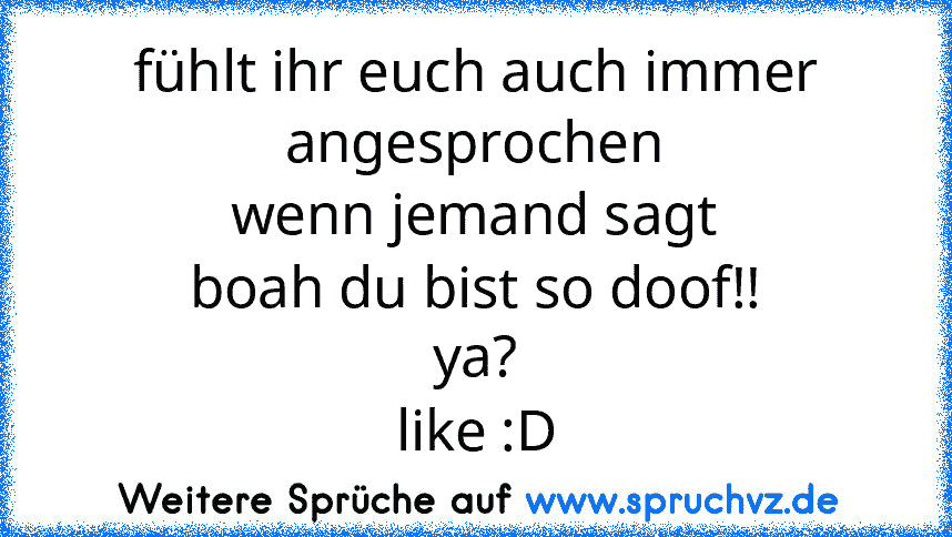 fühlt ihr euch auch immer angesprochen
wenn jemand sagt
boah du bist so doof!!
ya?
like :D