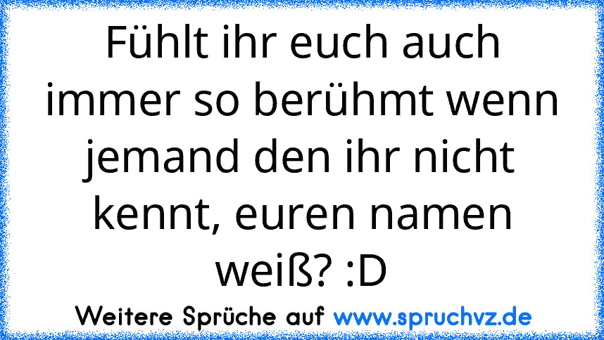 Fühlt ihr euch auch immer so berühmt wenn jemand den ihr nicht kennt, euren namen weiß? :D