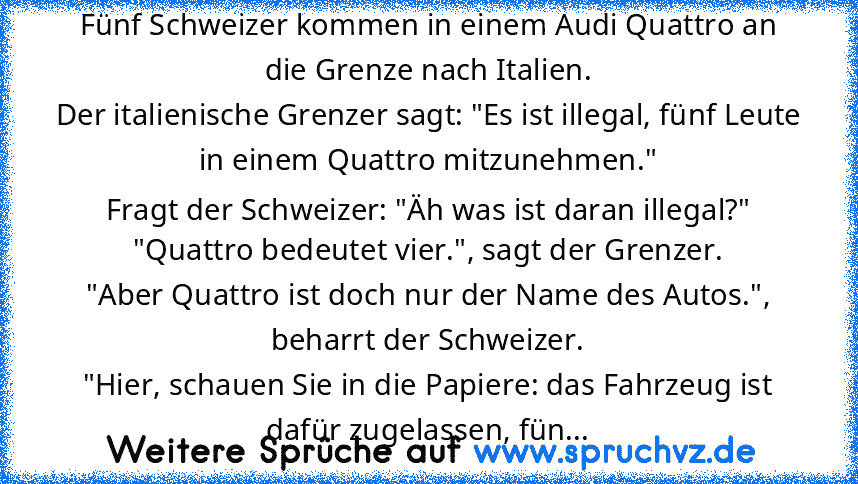 Fünf Schweizer kommen in einem Audi Quattro an die Grenze nach Italien.
Der italienische Grenzer sagt: "Es ist illegal, fünf Leute in einem Quattro mitzunehmen."
Fragt der Schweizer: "Äh was ist daran illegal?"
"Quattro bedeutet vier.", sagt der Grenzer.
"Aber Quattro ist doch nur der Name des Autos.", beharrt der Schweizer.
"Hier, schauen Sie in die Papiere: das Fahrzeug ist dafür zugelassen, ...