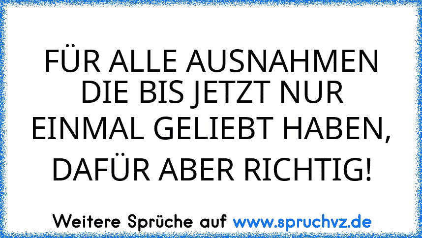 FÜR ALLE AUSNAHMEN DIE BIS JETZT NUR EINMAL GELIEBT HABEN, DAFÜR ABER RICHTIG!