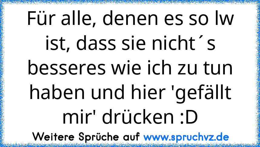 Für alle, denen es so lw ist, dass sie nicht´s besseres wie ich zu tun haben und hier 'gefällt mir' drücken :D