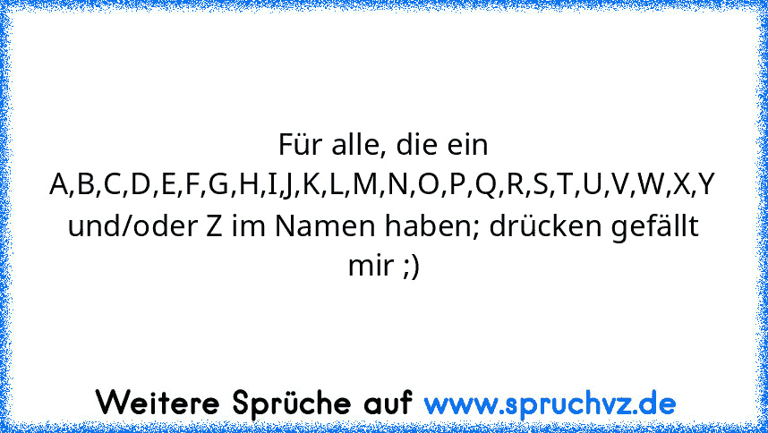 Für alle, die ein A,B,C,D,E,F,G,H,I,J,K,L,M,N,O,P,Q,R,S,T,U,V,W,X,Y und/oder Z im Namen haben; drücken gefällt mir ;)