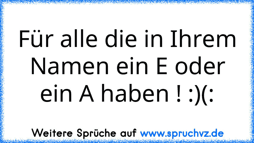 Für alle die in Ihrem Namen ein E oder ein A haben ! :)(: