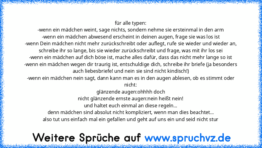 für alle typen:
-wenn ein mädchen weint, sage nichts, sondern nehme sie ersteinmal in den arm
-wenn ein mädchen abwesend erscheint in deinen augen, frage sie was los ist
-wenn Dein mädchen nicht mehr zurückschreibt oder auflegt, rufe sie wieder und wieder an, schreibe ihr so lange, bis sie wieder zurückschreibt und frage, was mit ihr los sei
-wenn ein mädchen auf dich böse ist, mache alles dafü...