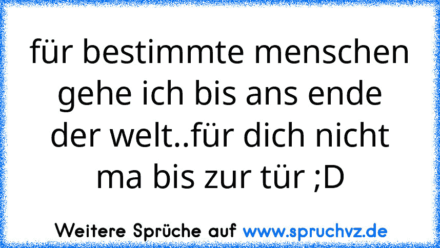 für bestimmte menschen gehe ich bis ans ende der welt..für dich nicht ma bis zur tür ;D