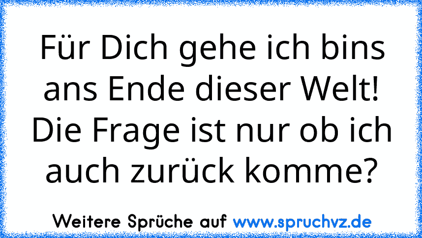 Für Dich gehe ich bins ans Ende dieser Welt! Die Frage ist nur ob ich auch zurück komme?