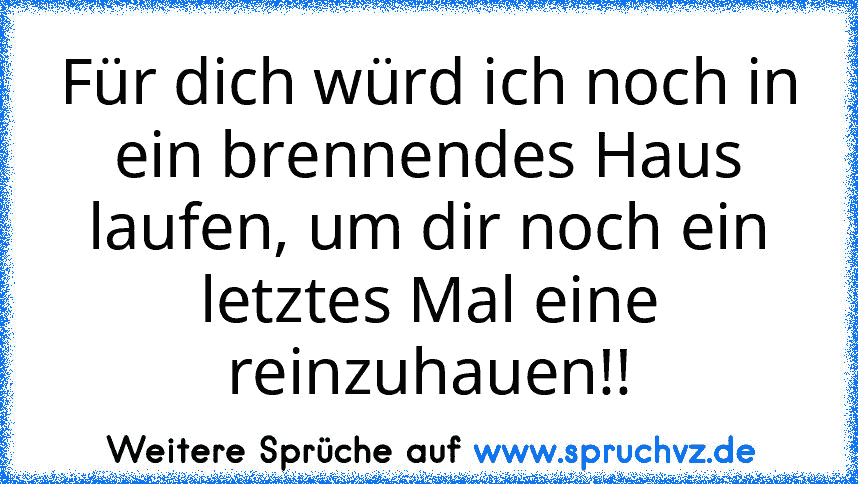 Für dich würd ich noch in ein brennendes Haus laufen, um dir noch ein letztes Mal eine reinzuhauen!!