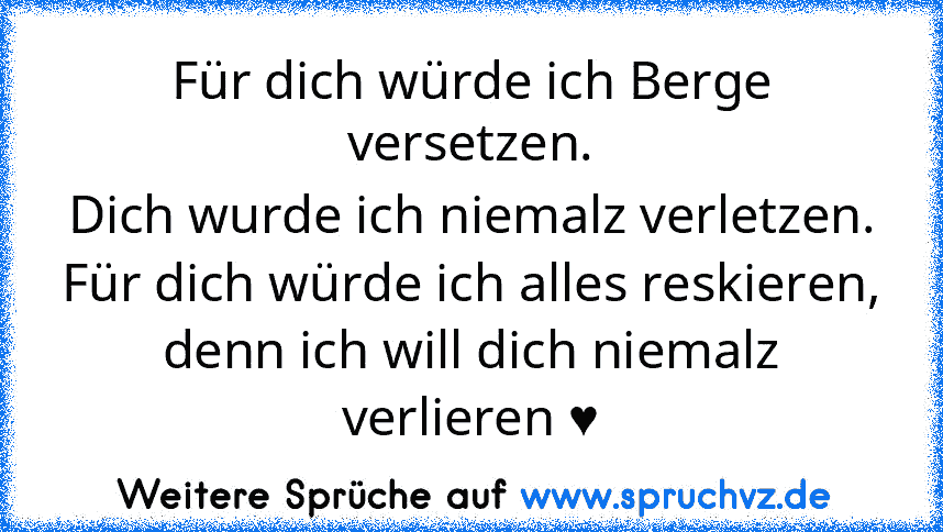 Für dich würde ich Berge versetzen.
Dich wurde ich niemalz verletzen.
Für dich würde ich alles reskieren, denn ich will dich niemalz verlieren ♥