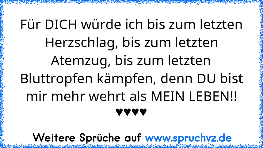 Für DICH würde ich bis zum letzten Herzschlag, bis zum letzten Atemzug, bis zum letzten Bluttropfen kämpfen, denn DU bist mir mehr wehrt als MEIN LEBEN!!
♥♥♥♥