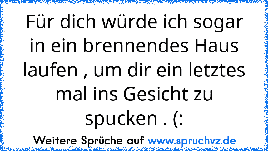 Für dich würde ich sogar in ein brennendes Haus laufen , um dir ein letztes mal ins Gesicht zu spucken . (: