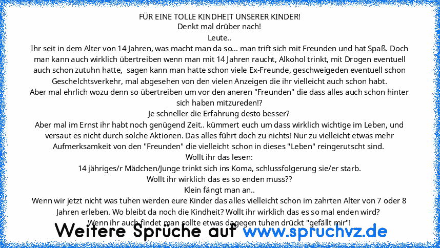 FÜR EINE TOLLE KINDHEIT UNSERER KINDER!
Denkt mal drüber nach!
Leute..
Ihr seit in dem Alter von 14 Jahren, was macht man da so... man trift sich mit Freunden und hat Spaß. Doch man kann auch wirklich übertreiben wenn man mit 14 Jahren raucht, Alkohol trinkt, mit Drogen eventuell auch schon zutuhn hatte,  sagen kann man hatte schon viele Ex-Freunde, geschweigeden eventuell schon Geschelchtsverk...