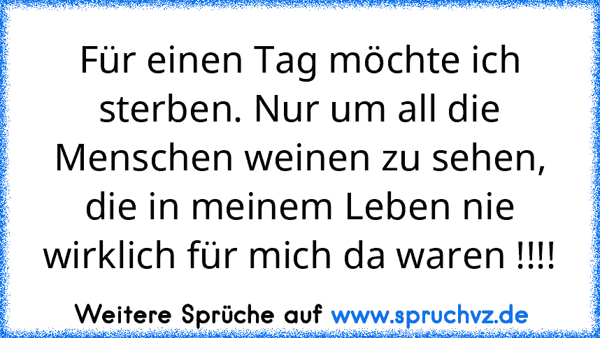 Für einen Tag möchte ich sterben. Nur um all die Menschen weinen zu sehen, die in meinem Leben nie wirklich für mich da waren !!!!