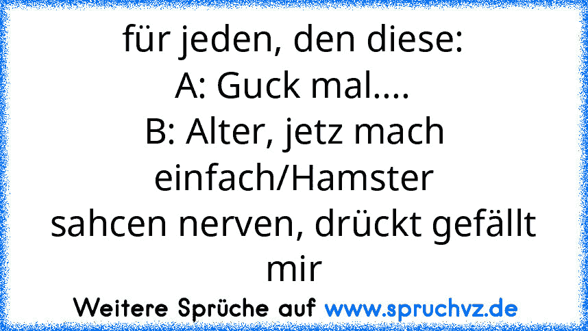 für jeden, den diese:
A: Guck mal....
B: Alter, jetz mach einfach/Hamster
sahcen nerven, drückt gefällt mir