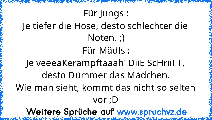 Für Jungs :
Je tiefer die Hose, desto schlechter die Noten. ;)
Für Mädls :
Je veeeaKerampftaaah' DiiE ScHriiFT, desto Dümmer das Mädchen.
Wie man sieht, kommt das nicht so selten vor ;D