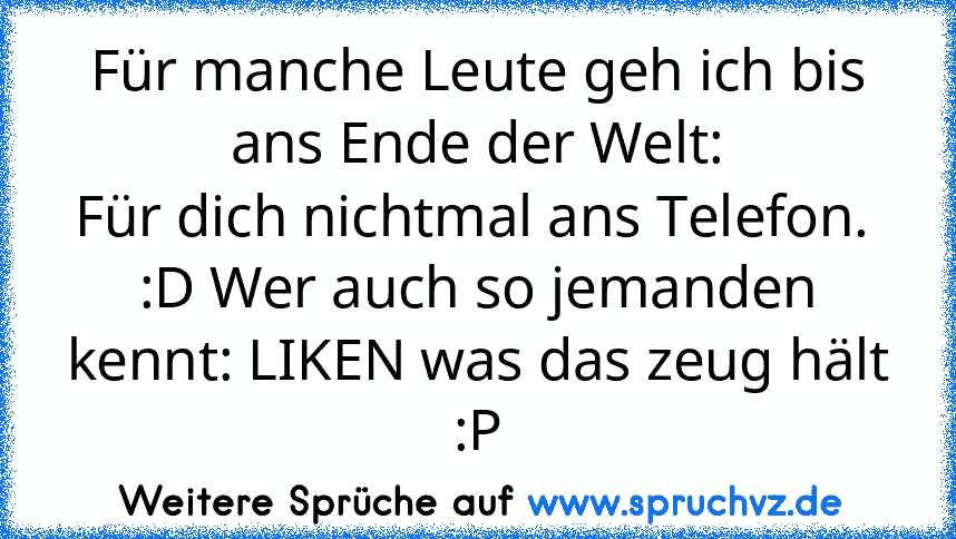 Für manche Leute geh ich bis ans Ende der Welt:
Für dich nichtmal ans Telefon. 
:D Wer auch so jemanden kennt: LIKEN was das zeug hält :P