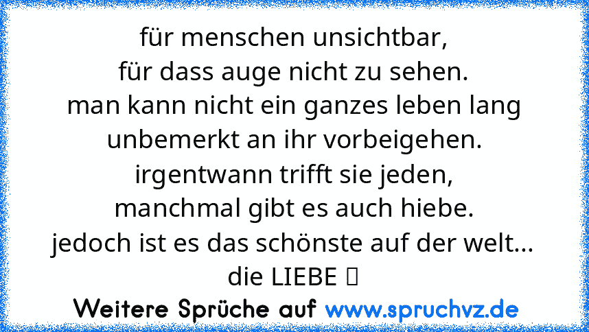 für menschen unsichtbar,
für dass auge nicht zu sehen.
man kann nicht ein ganzes leben lang
unbemerkt an ihr vorbeigehen.
irgentwann trifft sie jeden,
manchmal gibt es auch hiebe.
jedoch ist es das schönste auf der welt...
die LIEBE ❤