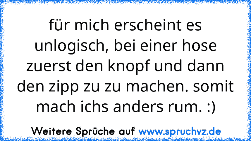 für mich erscheint es unlogisch, bei einer hose zuerst den knopf und dann den zipp zu zu machen. somit mach ichs anders rum. :)