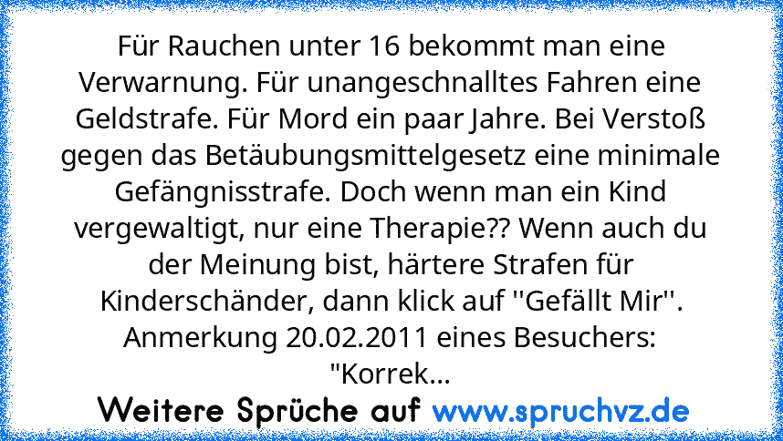 Für Rauchen unter 16 bekommt man eine Verwarnung. Für unangeschnalltes Fahren eine Geldstrafe. Für Mord ein paar Jahre. Bei Verstoß gegen das Betäubungsmittelgesetz eine minimale Gefängnisstrafe. Doch wenn man ein Kind vergewaltigt, nur eine Therapie?? Wenn auch du der Meinung bist, härtere Strafen für Kinderschänder, dann klick auf ''Gefällt Mir''.
Anmerkung 20.02.2011 eines Besuchers:
"Korrek...