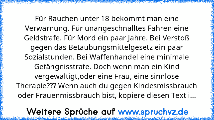 Für Rauchen unter 18 bekommt man eine Verwarnung. Für unangeschnalltes Fahren eine Geldstrafe. Für Mord ein paar Jahre. Bei Verstoß gegen das Betäubungsmittelgesetz ein paar Sozialstunden. Bei Waffenhandel eine minimale Gefängnisstrafe. Doch wenn man ein Kind vergewaltigt,oder eine Frau, eine sinnlose Therapie??? Wenn auch du gegen Kindesmissbrauch oder Frauenmissbrauch bist, kopiere diesen Tex...