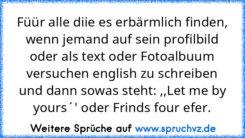 Füür alle diie es erbärmlich finden, wenn jemand auf sein profilbild oder als text oder Fotoalbuum versuchen english zu schreiben und dann sowas steht: ,,Let me by yours´' oder Frinds four efer.