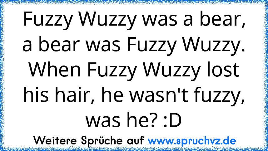 Fuzzy Wuzzy was a bear, a bear was Fuzzy Wuzzy. When Fuzzy Wuzzy lost his hair, he wasn't fuzzy, was he? :D