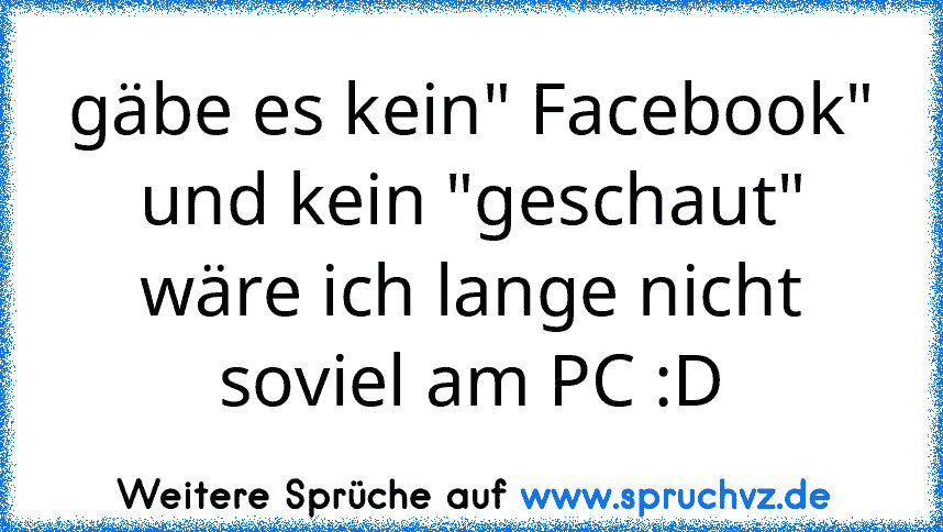 gäbe es kein" Facebook" und kein "geschaut" wäre ich lange nicht soviel am PC :D