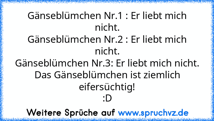 Gänseblümchen Nr.1 : Er liebt mich nicht.
Gänseblümchen Nr.2 : Er liebt mich nicht.
Gänseblümchen Nr.3: Er liebt mich nicht.
Das Gänseblümchen ist ziemlich eifersüchtig!
:D