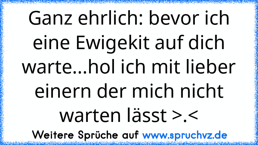 Ganz ehrlich: bevor ich eine Ewigekit auf dich warte...hol ich mit lieber einern der mich nicht warten lässt >.