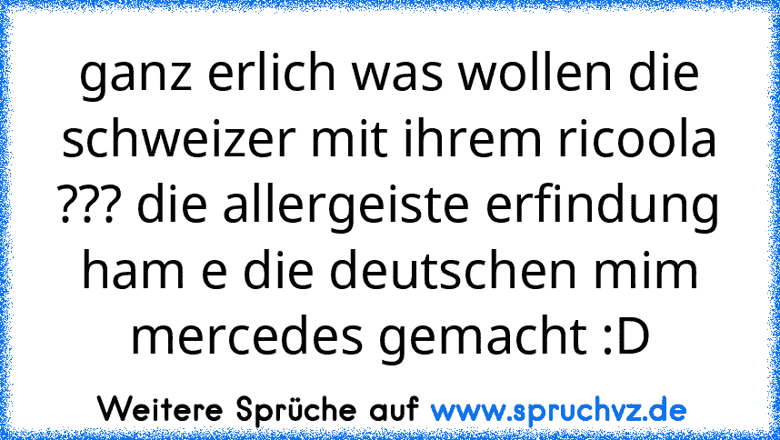 ganz erlich was wollen die schweizer mit ihrem ricoola ??? die allergeiste erfindung ham e die deutschen mim mercedes gemacht :D