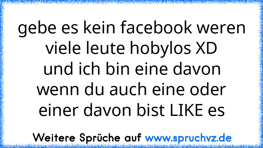 gebe es kein facebook weren viele leute hobylos XD
und ich bin eine davon
wenn du auch eine oder einer davon bist LIKE es