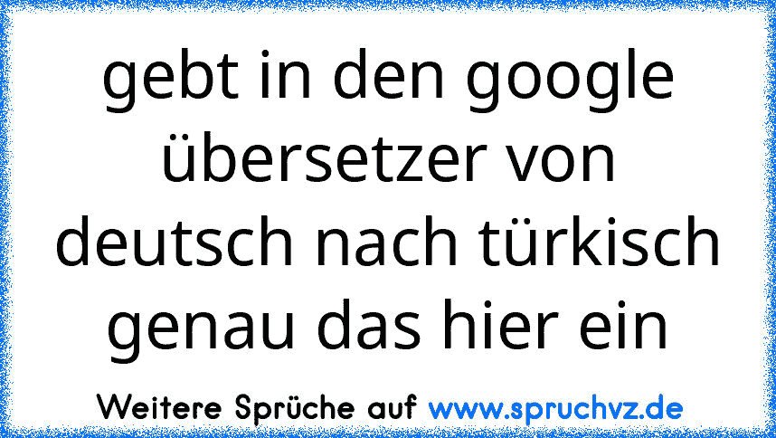 gebt in den google übersetzer von deutsch nach türkisch genau das hier ein