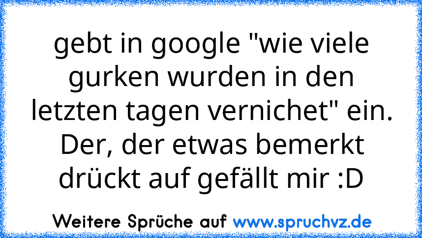 gebt in google "wie viele gurken wurden in den letzten tagen vernichet" ein.
Der, der etwas bemerkt drückt auf gefällt mir :D