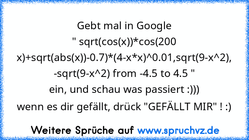 Gebt mal in Google
" sqrt(cos(x))*cos(200 x)+sqrt(abs(x))-0.7)*(4-x*x)^0.01,sqrt(9-x^2), -sqrt(9-x^2) from -4.5 to 4.5 "
ein, und schau was passiert :)))
wenn es dir gefällt, drück "GEFÄLLT MIR" ! :)