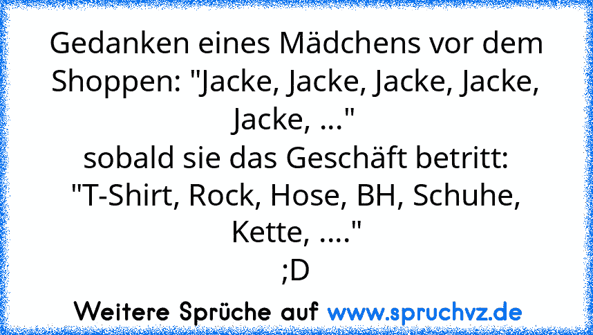 Gedanken eines Mädchens vor dem Shoppen: "Jacke, Jacke, Jacke, Jacke, Jacke, ..."
sobald sie das Geschäft betritt:
"T-Shirt, Rock, Hose, BH, Schuhe, Kette, ...."
;D