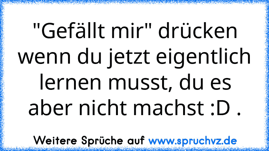 "Gefällt mir" drücken wenn du jetzt eigentlich lernen musst, du es aber nicht machst :D .