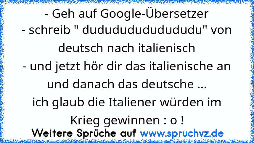 - Geh auf Google-Übersetzer
- schreib " dudududududududu" von deutsch nach italienisch
- und jetzt hör dir das italienische an und danach das deutsche ...
ich glaub die Italiener würden im Krieg gewinnen : o !