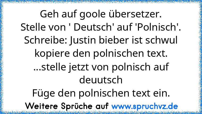 Geh auf goole übersetzer.
Stelle von ' Deutsch' auf 'Polnisch'.
Schreibe: Justin bieber ist schwul
kopiere den polnischen text.
...stelle jetzt von polnisch auf deuutsch
Füge den polnischen text ein.