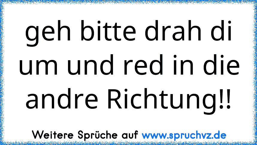 geh bitte drah di um und red in die andre Richtung!!