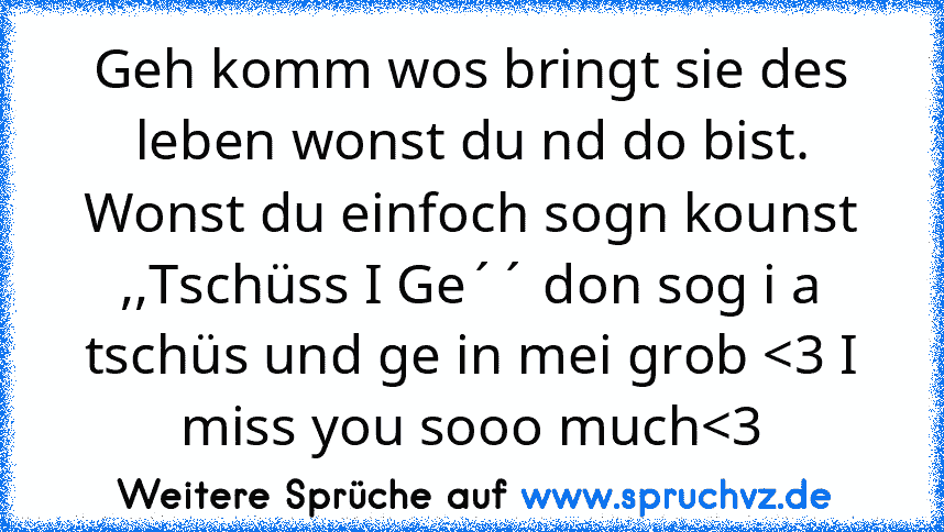 Geh komm wos bringt sie des leben wonst du nd do bist. Wonst du einfoch sogn kounst ,,Tschüss I Ge´´ don sog i a tschüs und ge in mei grob 