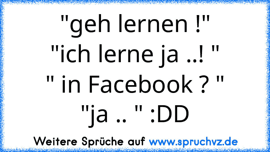 "geh lernen !"
"ich lerne ja ..! "
" in Facebook ? "
"ja .. " :DD