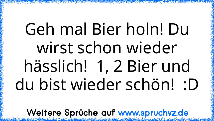 Geh mal Bier holn! Du wirst schon wieder hässlich!  1, 2 Bier und du bist wieder schön!  :D