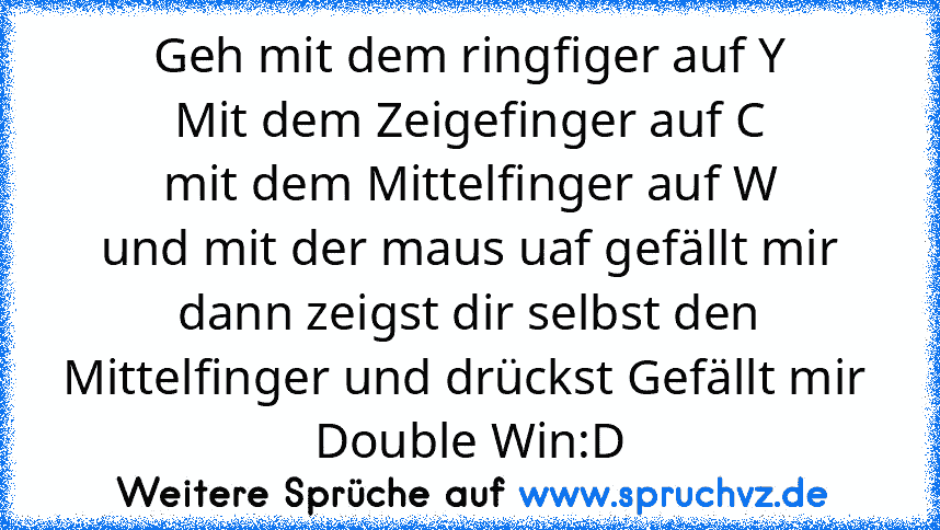 Geh mit dem ringfiger auf Y
Mit dem Zeigefinger auf C
mit dem Mittelfinger auf W
und mit der maus uaf gefällt mir
dann zeigst dir selbst den Mittelfinger und drückst Gefällt mir 
Double Win:D