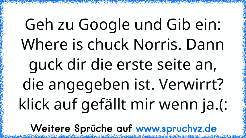 Geh zu Google und Gib ein: Where is chuck Norris. Dann guck dir die erste seite an, die angegeben ist. Verwirrt? klick auf gefällt mir wenn ja.(: