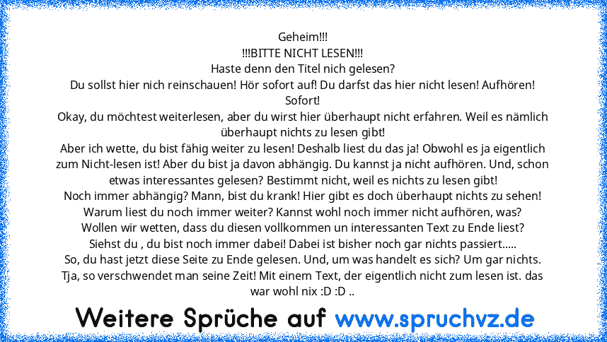 Geheim!!!
!!!BITTE NICHT LESEN!!!
Haste denn den Titel nich gelesen?
Du sollst hier nich reinschauen! Hör sofort auf! Du darfst das hier nicht lesen! Aufhören! Sofort!
Okay, du möchtest weiterlesen, aber du wirst hier überhaupt nicht erfahren. Weil es nämlich überhaupt nichts zu lesen gibt!
Aber ich wette, du bist fähig weiter zu lesen! Deshalb liest du das ja! Obwohl es ja eigentlich zum Nicht...