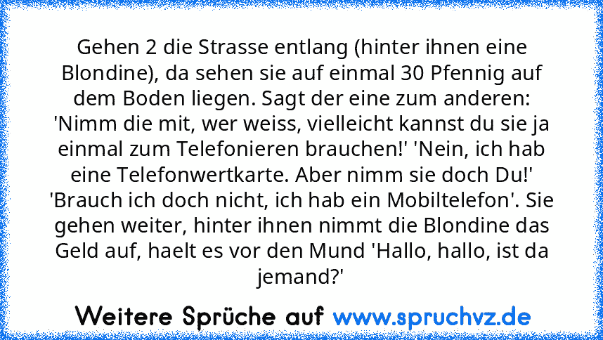 Gehen 2 die Strasse entlang (hinter ihnen eine Blondine), da sehen sie auf einmal 30 Pfennig auf dem Boden liegen. Sagt der eine zum anderen: 'Nimm die mit, wer weiss, vielleicht kannst du sie ja einmal zum Telefonieren brauchen!' 'Nein, ich hab eine Telefonwertkarte. Aber nimm sie doch Du!' 'Brauch ich doch nicht, ich hab ein Mobiltelefon'. Sie gehen weiter, hinter ihnen nimmt die Blondine das...