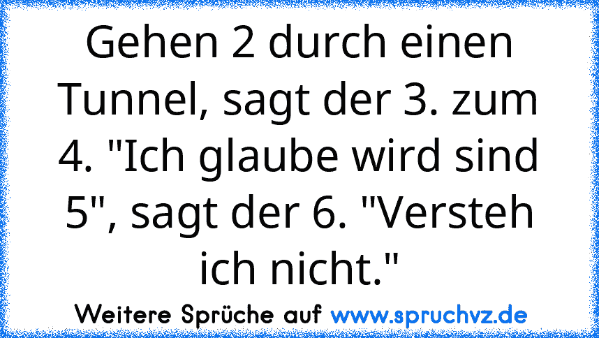 Gehen 2 durch einen Tunnel, sagt der 3. zum 4. "Ich glaube wird sind 5", sagt der 6. "Versteh ich nicht."