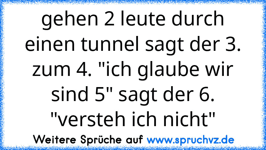 gehen 2 leute durch einen tunnel sagt der 3. zum 4. "ich glaube wir sind 5" sagt der 6. "versteh ich nicht"