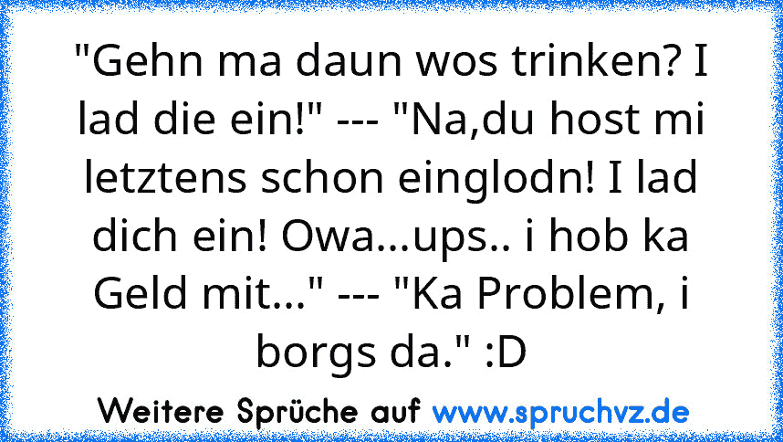 "Gehn ma daun wos trinken? I lad die ein!" --- "Na,du host mi letztens schon einglodn! I lad dich ein! Owa...ups.. i hob ka Geld mit..." --- "Ka Problem, i borgs da." :D