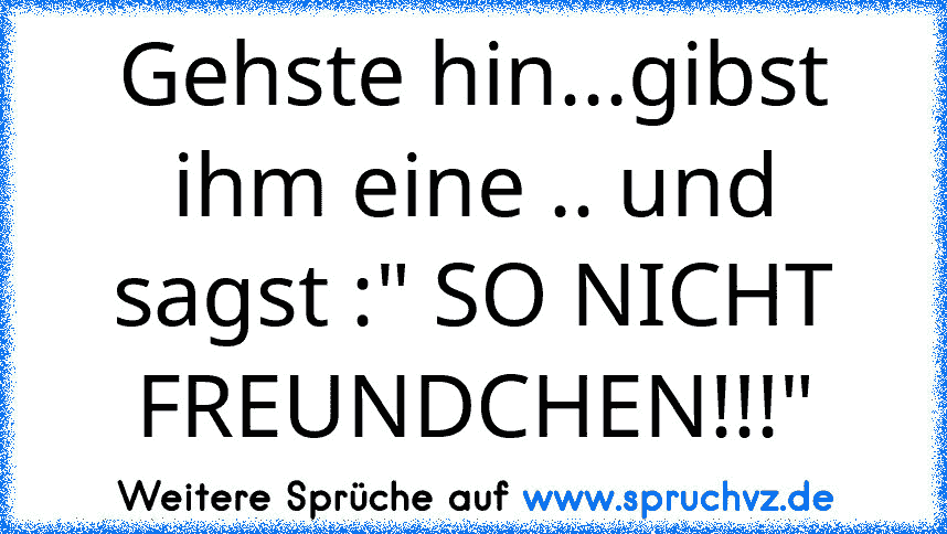 Gehste hin...gibst ihm eine .. und sagst :" SO NICHT FREUNDCHEN!!!"